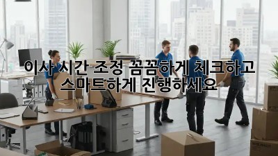 이사 시간 조정: 꼼꼼하게 체크하고 스마트하게 진행하세요!